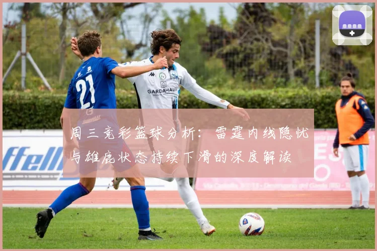 周三竞彩篮球分析：雷霆内线隐忧与雄鹿状态持续下滑的深度解读
