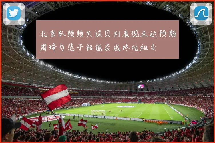 北京队频频失误贝利表现未达预期周琦与范子铭能否成终结组合