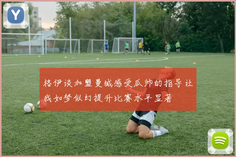 格伊谈加盟曼城感受瓜帅的指导让我如梦似幻提升比赛水平显著