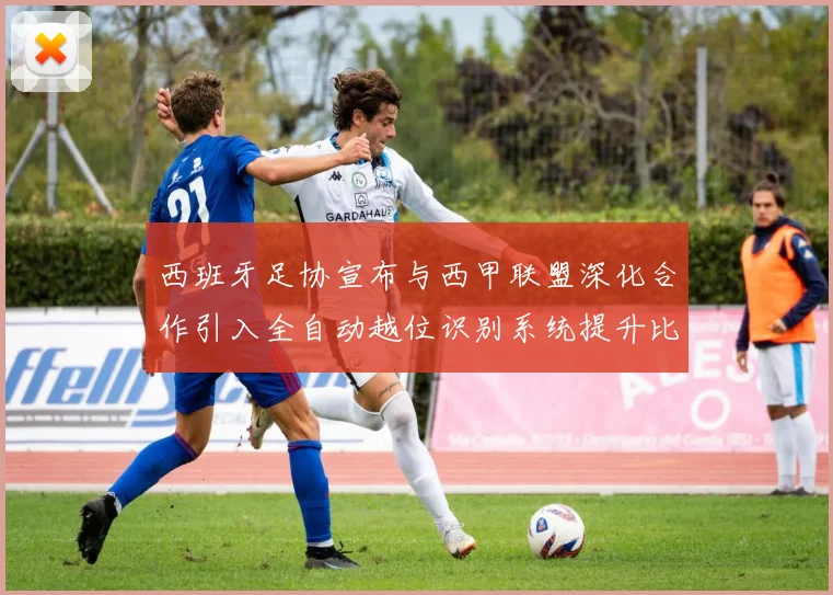 西班牙足协宣布与西甲联盟深化合作引入全自动越位识别系统提升比赛公正性