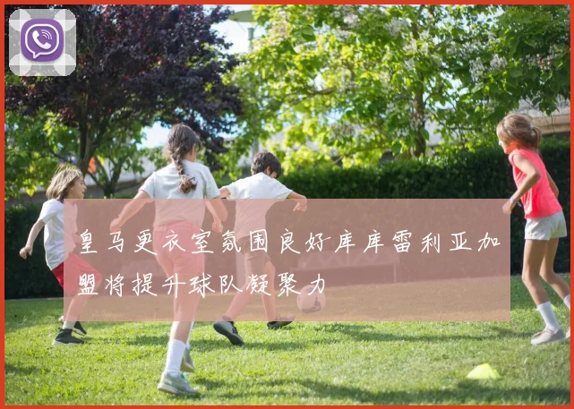 皇马更衣室氛围良好库库雷利亚加盟将提升球队凝聚力