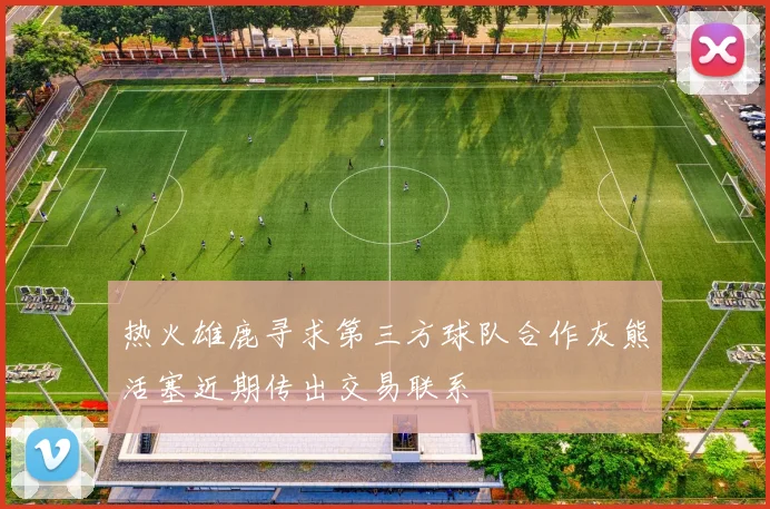 热火雄鹿寻求第三方球队合作灰熊活塞近期传出交易联系