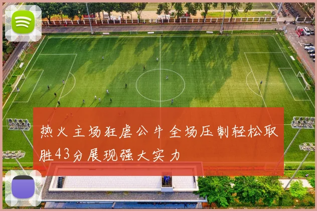热火主场狂虐公牛全场压制轻松取胜43分展现强大实力