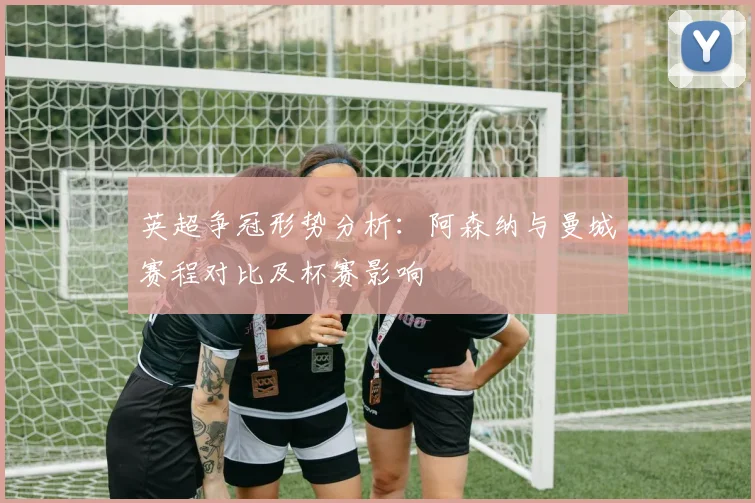 英超争冠形势分析：阿森纳与曼城赛程对比及杯赛影响