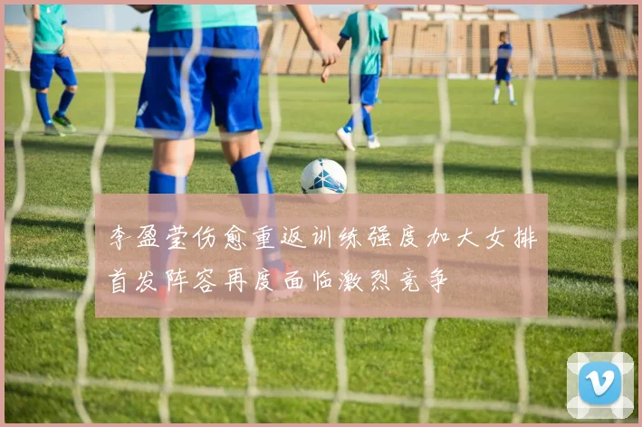李盈莹伤愈重返训练强度加大女排首发阵容再度面临激烈竞争