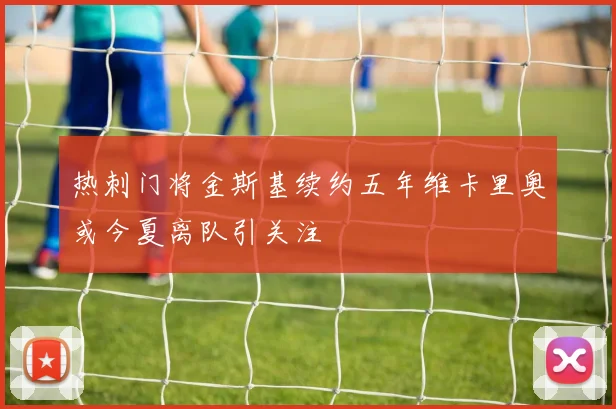 热刺门将金斯基续约五年维卡里奥或今夏离队引关注
