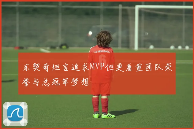 东契奇坦言追求MVP但更看重团队荣誉与总冠军梦想