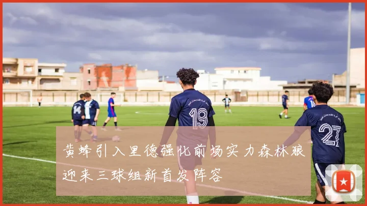 黄蜂引入里德强化前场实力森林狼迎来三球组新首发阵容