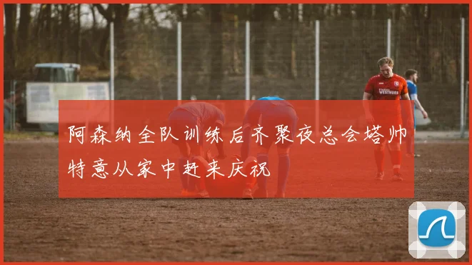 阿森纳全队训练后齐聚夜总会塔帅特意从家中赶来庆祝