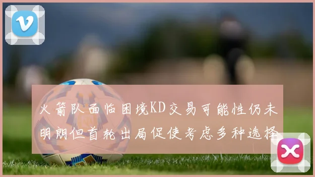 火箭队面临困境KD交易可能性仍未明朗但首轮出局促使考虑多种选择