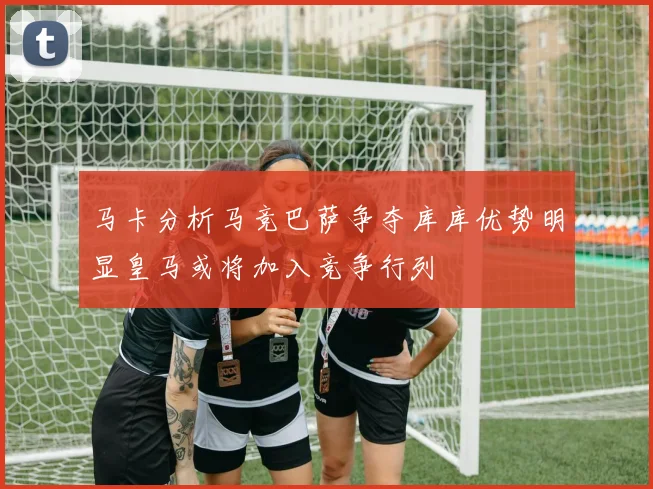 马卡分析马竞巴萨争夺库库优势明显皇马或将加入竞争行列