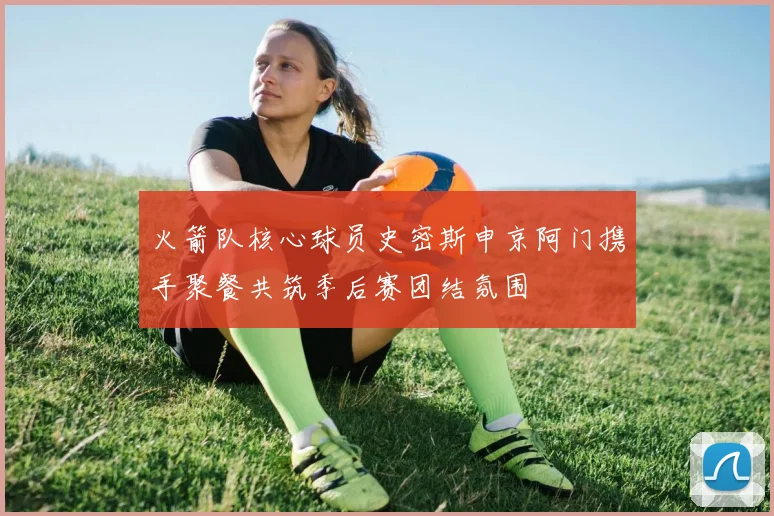 火箭队核心球员史密斯申京阿门携手聚餐共筑季后赛团结氛围
