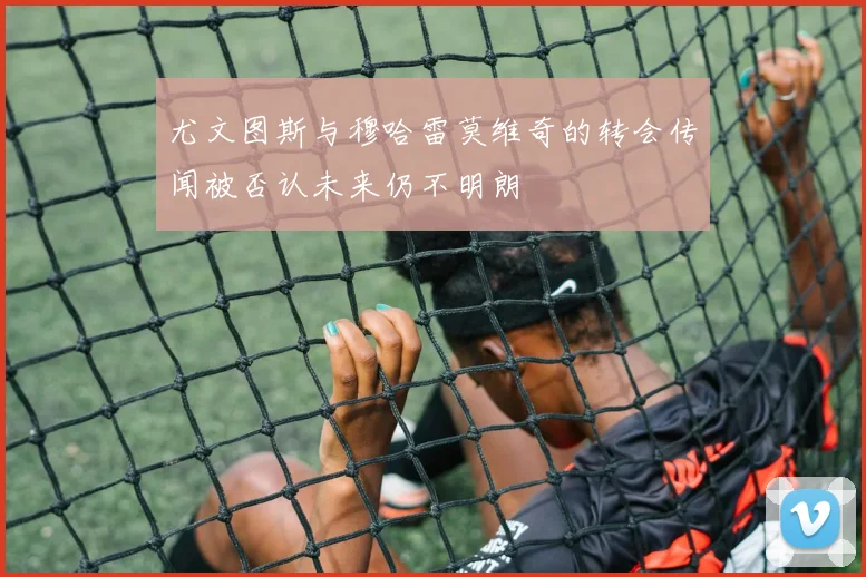 尤文图斯与穆哈雷莫维奇的转会传闻被否认未来仍不明朗