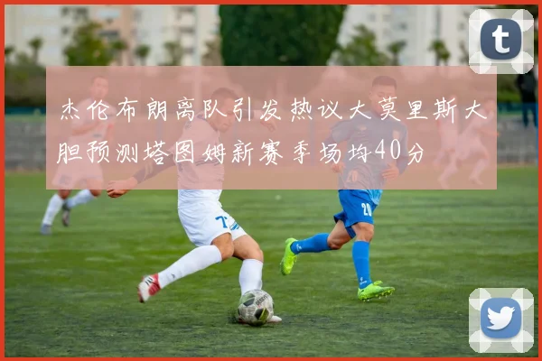 杰伦布朗离队引发热议大莫里斯大胆预测塔图姆新赛季场均40分