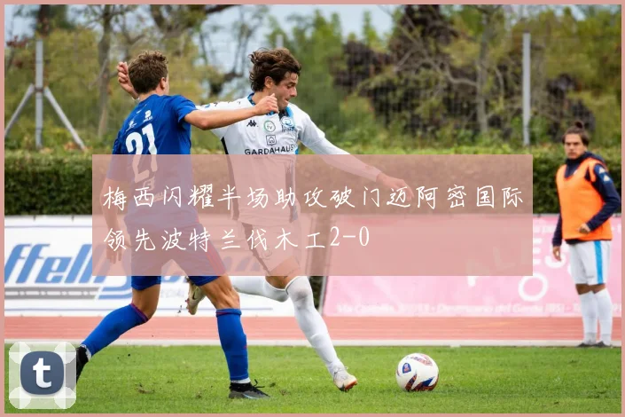 梅西闪耀半场助攻破门迈阿密国际领先波特兰伐木工2-0
