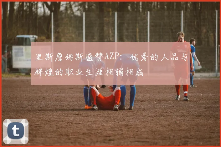 里斯詹姆斯盛赞AZP：优秀的人品与辉煌的职业生涯相辅相成