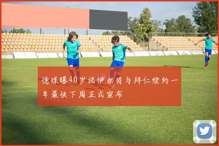 德媒曝40岁诺伊尔将与拜仁续约一年最快下周正式宣布