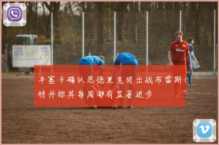丰塞卡确认恩德里克将出战布雷斯特并称其每周都有显著进步