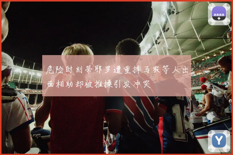危险时刻蒂耶罗遭重摔马农等人出面相助却被推搡引发冲突