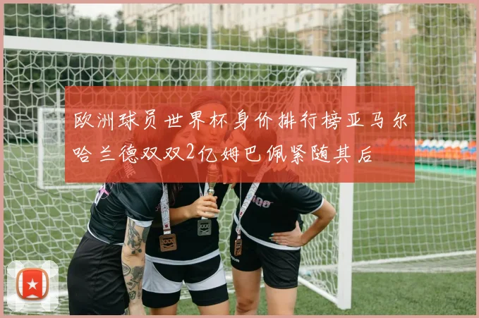 欧洲球员世界杯身价排行榜亚马尔哈兰德双双2亿姆巴佩紧随其后