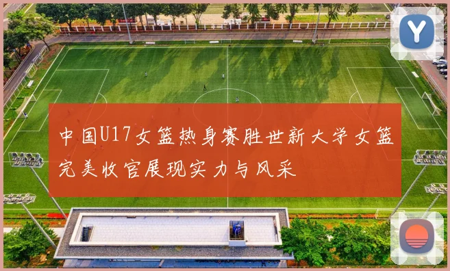 中国U17女篮热身赛胜世新大学女篮完美收官展现实力与风采