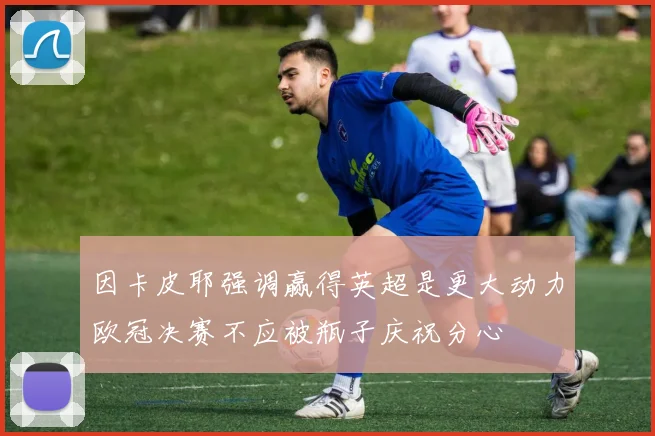 因卡皮耶强调赢得英超是更大动力欧冠决赛不应被瓶子庆祝分心