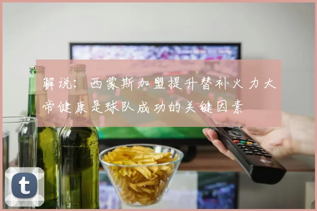 解说：西蒙斯加盟提升替补火力大帝健康是球队成功的关键因素
