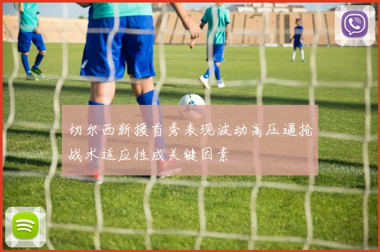 切尔西新援首秀表现波动高压逼抢战术适应性成关键因素