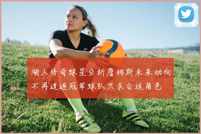 湖人传奇球星分析詹姆斯未来动向不再追逐冠军球队只求合适角色
